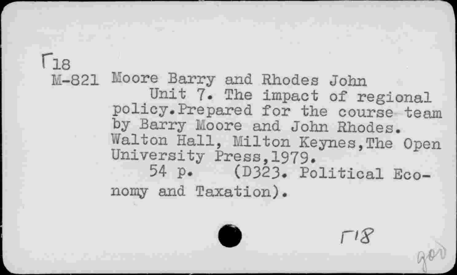 ﻿C18
M-821 Moore Barry and Rhodes John
Unit 7. The impact of regional policy.Prepared for the course team by Barry Moore and John Rhodes. Walton Hall, Milton Keynes,The Open University Press,1979.
54 p. (D323. Political Economy and Taxation).
A nS